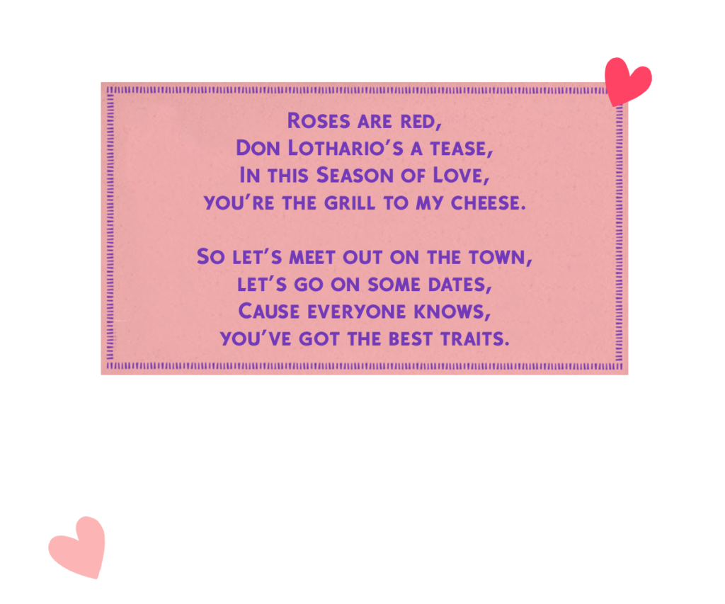Roses are red, Don Lothario’s a tease, In this Season of Love, you’re the grill to my cheese. So let’s meet out on the town, let’s go on some dates, Cause everyone knows, you’ve got the best traits.